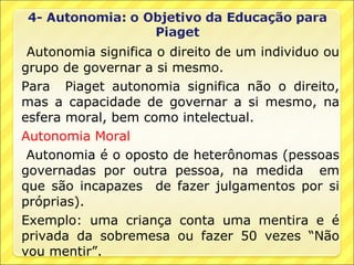 Autonomia significa o direito de um individuo ou
grupo de governar a si mesmo.
Para Piaget autonomia significa não o direito,
mas a capacidade de governar a si mesmo, na
esfera moral, bem como intelectual.
Autonomia Moral
 Autonomia é o oposto de heterônomas (pessoas
governadas por outra pessoa, na medida em
que são incapazes de fazer julgamentos por si
próprias).
Exemplo: uma criança conta uma mentira e é
privada da sobremesa ou fazer 50 vezes “Não
vou mentir”.
 