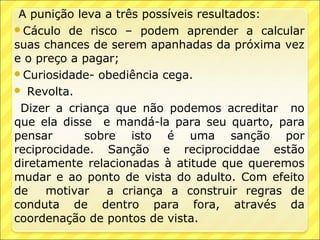 A punição leva a três possíveis resultados:
Cáculo de risco – podem aprender a calcular
suas chances de serem apanhadas da próxima vez
e o preço a pagar;
Curiosidade- obediência cega.
 Revolta.

 Dizer a criança que não podemos acreditar no
que ela disse e mandá-la para seu quarto, para
pensar      sobre isto é uma sanção por
reciprocidade. Sanção e reciprociddae estão
diretamente relacionadas à atitude que queremos
mudar e ao ponto de vista do adulto. Com efeito
de    motivar   a criança a construir regras de
conduta de dentro para fora, através da
coordenação de pontos de vista.
 