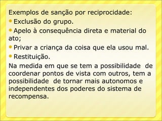 Exemplos de sanção por reciprocidade:
Exclusão do grupo.
Apelo à consequência direta e material do
ato;
Privar a criança da coisa que ela usou mal.
Restituição.

Na medida em que se tem a possibilidade de
coordenar pontos de vista com outros, tem a
possibilidade de tornar mais autonomos e
independentes dos poderes do sistema de
recompensa.
 
