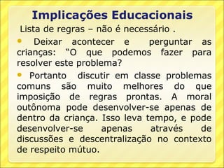 Lista de regras – não é necessário .
 Deixar acontecer e           perguntar as
crianças: “O que podemos fazer para
resolver este problema?
 Portanto     discutir em classe problemas
comuns são muito melhores do que
imposição de regras prontas. A moral
outônoma pode desenvolver-se apenas de
dentro da criança. Isso leva tempo, e pode
desenvolver-se      apenas     através   de
discussões e descentralização no contexto
de respeito mútuo.
 