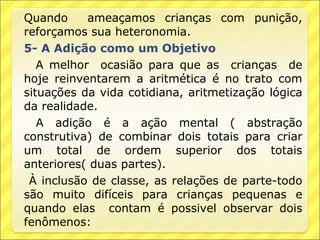Quando     ameaçamos crianças com punição,
reforçamos sua heteronomia.
5- A Adição como um Objetivo
   A melhor ocasião para que as crianças de
hoje reinventarem a aritmética é no trato com
situações da vida cotidiana, aritmetização lógica
da realidade.
   A adição é a ação mental ( abstração
construtiva) de combinar dois totais para criar
um total de ordem superior dos totais
anteriores( duas partes).
 À inclusão de classe, as relações de parte-todo
são muito difíceis para crianças pequenas e
quando elas contam é possivel observar dois
fenômenos:
 