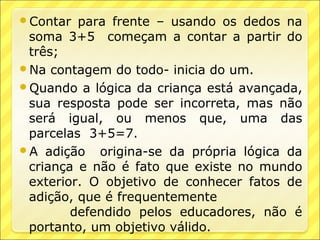 Contar  para frente – usando os dedos na
 soma 3+5 começam a contar a partir do
 três;
Na contagem do todo- inicia do um.
Quando a lógica da criança está avançada,
 sua resposta pode ser incorreta, mas não
 será igual, ou menos que, uma das
 parcelas 3+5=7.
A adição origina-se da própria lógica da
 criança e não é fato que existe no mundo
 exterior. O objetivo de conhecer fatos de
 adição, que é frequentemente
        defendido pelos educadores, não é
 portanto, um objetivo válido.
 