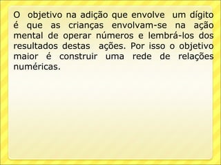 O objetivo na adição que envolve um dígito
é que as crianças envolvam-se na ação
mental de operar números e lembrá-los dos
resultados destas ações. Por isso o objetivo
maior é construir uma rede de relações
numéricas.
 