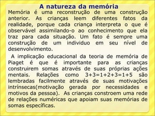 Memória é uma reconstrução de uma construção
anterior. As crianças leem diferentes fatos da
realidade, porque cada criança interpreta o que é
observável assimilando-o ao conhecimento que ela
traz para cada situação. Um fato é sempre uma
construção de um individuo em seu nível de
desenvolvimento.
  A implicação educacional da teoria de memória de
Piaget é que é importante para as crianças
construirem somas através de suas próprias ações
mentais. Relações como 3+3=1+2+3=1+5 são
lembradas facilmente através de suas motivações
intrínsecas(motivação gerada por necessidades e
motivos da pessoa). As crianças constroem uma rede
de relações numéricas que apoiam suas memórias de
somas específicas.
 