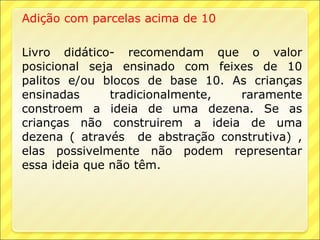 Adição com parcelas acima de 10

Livro didático- recomendam que o valor
posicional seja ensinado com feixes de 10
palitos e/ou blocos de base 10. As crianças
ensinadas      tradicionalmente, raramente
constroem a ideia de uma dezena. Se as
crianças não construirem a ideia de uma
dezena ( através de abstração construtiva) ,
elas possivelmente não podem representar
essa ideia que não têm.
 
