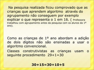 Na pesquisa realizada ficou comprovado que as
crianças que aprendem algoritmo através do
agrupamento não conseguem por exemplo
explicar o que representa o 1 em 16. ( Professora
trabalhou com agrupamento antes da pesquisa com os alunos da 1º
ano).




Como as crianças de 1º ano abordam a adição
de dois dígitos não são ensinadas a usar o
algoritmo convencional.
Classes construtivistas as crianças usam o
seguinte procedimento 29+1=30

                   30+15=30+10+5
 