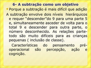 Porque  a subtração é mais difícil que adição
A subtração envolve dois níveis hierárquicos
 e requer “descender”do 9 para uma parte 5
 e, simultaneamente asceder de volta para o
 total 9 e descender para outra parte, o
 número desconhecido. As relações parte-
 todo são muito difíceis para as crianças
 pequenas ( inclusão de classe).
   Características   do   pensamento       pré-
 operacional     são   percepção,     ação    e
 cognição.
 