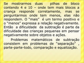 Se mostrarmos duas          pilhas de bloco
contendo 4 e 10 – onde tem mais blocos a
criança responde corretamente, mas se
perguntarmos onde tem menos, elas não
respondem. O “mais” é um termo positivo e
o “menos” expressa a relação negativamente.
Então a dificuldade da subtração é parte da
dificuldade das crianças pequenas em pensar
negativamente sobre objetos e ações.
     Problemas matemáticos de subtração
consistem em problemas de “separação” ,
parte-parte-todo, comparação e equalização.
 