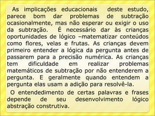 As implicações educacionais      deste estudo,
parece bom dar problemas de subtração
ocasionalmente, mas não esperar ou exigir o uso
da subtração.     É necessário dar às crianças
oportunidades de lógico –matematizar conteúdos
como flores, velas e frutas. As crianças devem
primeiro entender a lógica da pergunta antes de
passarem para a precisão numérica. As crianças
tem    dificuldade    em    realizar   problemas
matemáticos de subtração por não entenderem a
pergunta. E geralmente quando entendem a
pergunta elas usam a adição para resolvê-la.
 O entendedimento de certas palavras e frases
depende     de   seu    desenvolvimento    lógico
abstração construtiva.
 