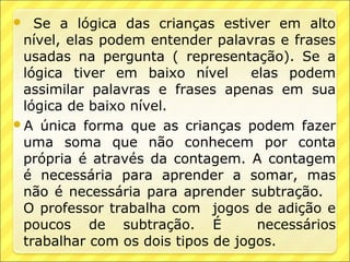   Se a lógica das crianças estiver em alto
 nível, elas podem entender palavras e frases
 usadas na pergunta ( representação). Se a
 lógica tiver em baixo nível      elas podem
 assimilar palavras e frases apenas em sua
 lógica de baixo nível.
A única forma que as crianças podem fazer
 uma soma que não conhecem por conta
 própria é através da contagem. A contagem
 é necessária para aprender a somar, mas
 não é necessária para aprender subtração.
 O professor trabalha com jogos de adição e
 poucos de subtração. É            necessários
 trabalhar com os dois tipos de jogos.
 
