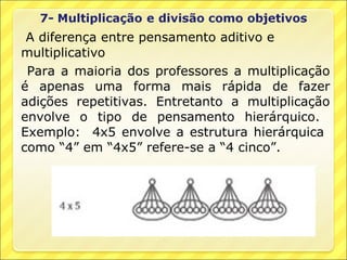 A diferença entre pensamento aditivo e
multiplicativo
 Para a maioria dos professores a multiplicação
é apenas uma forma mais rápida de fazer
adições repetitivas. Entretanto a multiplicação
envolve o tipo de pensamento hierárquico.
Exemplo: 4x5 envolve a estrutura hierárquica
como “4” em “4x5” refere-se a “4 cinco”.
 