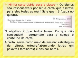  Minha carta diária para a classe – Os alunos
 são responsáveis por ler a carta que escreve
 para eles todas as manhãs e que é fixada no
 quadro.




O objetivo é que todos leiam. Os que não
 conseguem      perguntam para o colega o
 conteúdo da carta.
A carta serve como meio de ensinar estratégias
 de leitura, ortografia(omitindo letras em
 palavras familiares) e ensinar horas.
 