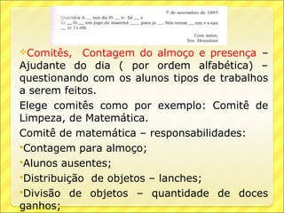 Comitês,    Contagem do almoço e presença –
Ajudante do dia ( por ordem alfabética) –
questionando com os alunos tipos de trabalhos
a serem feitos.
Elege comitês como por exemplo: Comitê de
Limpeza, de Matemática.
Comitê de matemática – responsabilidades:
Contagem para almoço;
Alunos ausentes;
Distribuição de objetos – lanches;
Divisão de objetos – quantidade de doces
ganhos;
 