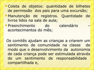 Coleta   de objetos: quantidade de bilhetes
 de permissão dos pais para uma excursão;
Manutenção de registros. Quantidade de
 livros lidos na sala de aula;
Preenchimento         do      calendário  –
 acontecimentos do mês;

Os comitês ajudam as crianças a criarem um
sentimento de comunidade na classe de
modo que o desenvolvimento da autonomia
de cada criança pode ser estimulada através
de um sentimento de responsabilidade
compartilhada e,
 