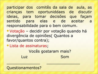 participar dos comitês da sala de aula, as
crianças tem oportuniddaes de discutir
ideias, para tomar decisões que façam
sentido    para   elas   e  de   aceitar a
responsabilidade para o bem comum.
Votação – decidir por votação quando há
divergência de opiniões( Quantos a
favor/quantos contra);
Lista de assinaturas;

            Vocês gostaram mais?
        Luz                 Som
______________        ______________
Questionamentos?
 