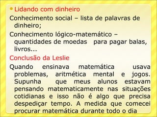 Lidando   com dinheiro
Conhecimento social – lista de palavras de
 dinheiro;
Conhecimento lógico-matemático –
 quantidades de moedas para pagar balas,
 livros...
Conclusão da Leslie
Quando ensinava matemática              usava
 problemas, aritmética mental e jogos.
 Supunha       que meus alunos estavam
 pensando matematicamente nas situações
 cotidianas e isso não é algo que precisa
 despediçar tempo. A medida que comecei
 procurar matemática durante todo o dia
 