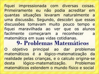 fiquei impressionada com diversas coisas.
Primeiramente eu não podia acreditar em
quantas situações levaram naturalmente a
uma discussão. Segundo, descobri que essas
discussões tomavam muito pouco tempo e
fiquei maravilhada ao ver que os alunos
facilmente começaram a reconhecer        a
matemática em suas vidas cotidianas.

O objetivo principal ao dar problemas
matemáticos é a lógico-matematização da
realidade pelas crianças, e o calculo origina-se
desta     lógico-matematização.      Problemas
matemáticos estendem o mundo físico e social
 