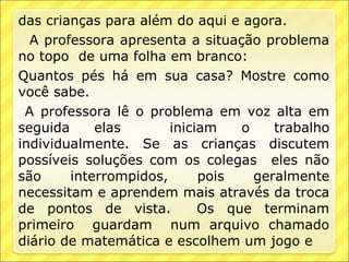 das crianças para além do aqui e agora.
  A professora apresenta a situação problema
no topo de uma folha em branco:
Quantos pés há em sua casa? Mostre como
você sabe.
 A professora lê o problema em voz alta em
seguida     elas       iniciam   o    trabalho
individualmente. Se as crianças discutem
possíveis soluções com os colegas eles não
são     interrompidos,      pois   geralmente
necessitam e aprendem mais através da troca
de pontos de vista.         Os que terminam
primeiro guardam num arquivo chamado
diário de matemática e escolhem um jogo e
 
