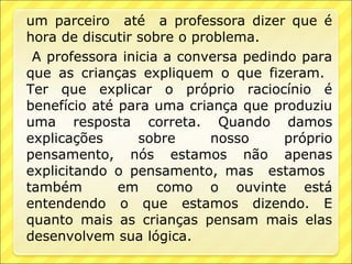 um parceiro até a professora dizer que é
hora de discutir sobre o problema.
 A professora inicia a conversa pedindo para
que as crianças expliquem o que fizeram.
Ter que explicar o próprio raciocínio é
benefício até para uma criança que produziu
uma resposta correta. Quando damos
explicações      sobre      nosso     próprio
pensamento, nós estamos não apenas
explicitando o pensamento, mas estamos
também        em como o ouvinte está
entendendo o que estamos dizendo. E
quanto mais as crianças pensam mais elas
desenvolvem sua lógica.
 