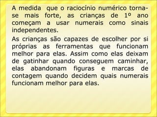 A medida que o raciocínio numérico torna-
se mais forte, as crianças de 1º ano
começam a usar numerais como sinais
independentes.
As crianças são capazes de escolher por si
próprias as ferramentas que funcionam
melhor para elas. Assim como elas deixam
de gatinhar quando conseguem caminhar,
elas abandonam figuras e marcas de
contagem quando decidem quais numerais
funcionam melhor para elas.
 