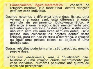    Conhecimento lógico-matemático - consiste de
    relações mentais, e a fonte final destas relações
    está em cada indivíduo.
Quando notamos a diferença entre duas fichas, uma
  vermelha e outra azul, esta diferença é outro
  exemplo de pensamento lógico-matemático. A
  diferença é uma relação criada mentalmente pelo
  indivíduo que relaciona os dois objetos. A diferença
  não está nem em uma ficha nem em outra; se a
  pessoa não colocasse os objetos dentro desta
  relação, para ela não existiria a diferença. A relação
  na qual uma pessoa coloca os objetos é uma
  decisão sua.
Outras relações poderiam criar: são parecidas, mesmo
  peso e duas.
Fichas são observáveis, mas a “dualidade” não.
   Número é uma relação criada mentalmente por
   cada indivíduo. Números pequenos até quatro ou
   cinco são perceptivos.
 