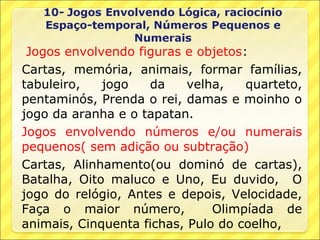 Jogos envolvendo figuras e objetos:
Cartas, memória, animais, formar famílias,
tabuleiro,   jogo   da     velha,   quarteto,
pentaminós, Prenda o rei, damas e moinho o
jogo da aranha e o tapatan.
Jogos envolvendo números e/ou numerais
pequenos( sem adição ou subtração)
Cartas, Alinhamento(ou dominó de cartas),
Batalha, Oito maluco e Uno, Eu duvido, O
jogo do relógio, Antes e depois, Velocidade,
Faça o maior número,           Olimpíada de
animais, Cinquenta fichas, Pulo do coelho,
 