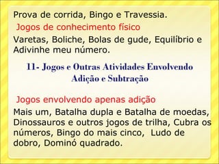 Prova de corrida, Bingo e Travessia.
 Jogos de conhecimento físico
Varetas, Boliche, Bolas de gude, Equilíbrio e
Adivinhe meu número.




 Jogos envolvendo apenas adição
Mais um, Batalha dupla e Batalha de moedas,
Dinossauros e outros jogos de trilha, Cubra os
números, Bingo do mais cinco, Ludo de
dobro, Dominó quadrado.
 