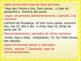 Jogos envolvendo mais de duas parcelas:
 Faça dez, Ponha e tire, Dom pixote, o Jogo do
sanduíche e Dominó dos pares.
 Jogos envolvendo desmembramento ( partição ) de
números:
Cofrinho de Poupança, 10 com nove cartas, encontre
dez, tire 10, dez e dez e vinte, faça 10, bingo da
soma até 10.
Desmembramento ( partição) de vários números:
 Punta, faça o total, nickelodeon, Tic Tac Total Caixas
das raposas.
Jogos envolvendo adição e subtração:
Cobra, apenas 7, Saudação, jogo do
24(some/subtraia).
 