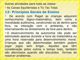 Outras atividades para toda aa classe:
As Caixas Equilibristas e Tic Tac Total.

12- Princípios Gerais de Ensino
   De acordo com Piaget as crianças adquirem
conhecimento lógico-matemático, bem como a
moralidade autônoma, construindo-os de dentro para
fora, na interação com o ambiente, e não
internalizando-os diretamente de fora para dentro.
O desenvolvimento da autonomia não pode ser
estimulado apenas durante a hora da matemática ou
uma hora reservada para desenvolvimento moral.
Crianças que são determinadas também podem
jogar jogos sem brigar. Aqueles que têm
consideração pelos outros o tempo todo, também
são atenciosos quando são discutidos formas de
resolver problemas.
 