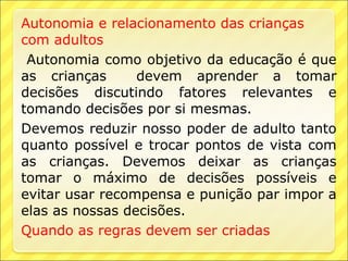 Autonomia e relacionamento das crianças
com adultos
 Autonomia como objetivo da educação é que
as crianças      devem aprender a tomar
decisões discutindo fatores relevantes e
tomando decisões por si mesmas.
Devemos reduzir nosso poder de adulto tanto
quanto possível e trocar pontos de vista com
as crianças. Devemos deixar as crianças
tomar o máximo de decisões possíveis e
evitar usar recompensa e punição par impor a
elas as nossas decisões.
Quando as regras devem ser criadas
 
