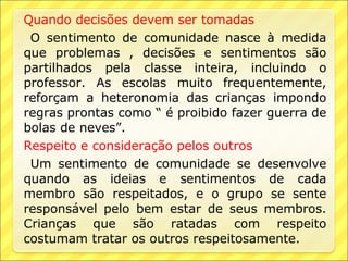 Quando decisões devem ser tomadas
 O sentimento de comunidade nasce à medida
que problemas , decisões e sentimentos são
partilhados pela classe inteira, incluindo o
professor. As escolas muito frequentemente,
reforçam a heteronomia das crianças impondo
regras prontas como “ é proibido fazer guerra de
bolas de neves”.
Respeito e consideração pelos outros
 Um sentimento de comunidade se desenvolve
quando as ideias e sentimentos de cada
membro são respeitados, e o grupo se sente
responsável pelo bem estar de seus membros.
Crianças que são ratadas com respeito
costumam tratar os outros respeitosamente.
 