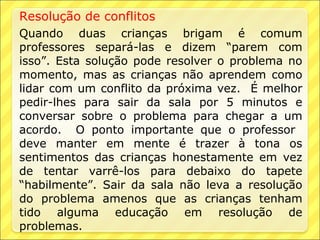Resolução de conflitos
Quando duas crianças brigam é comum
professores separá-las e dizem “parem com
isso”. Esta solução pode resolver o problema no
momento, mas as crianças não aprendem como
lidar com um conflito da próxima vez. É melhor
pedir-lhes para sair da sala por 5 minutos e
conversar sobre o problema para chegar a um
acordo. O ponto importante que o professor
deve manter em mente é trazer à tona os
sentimentos das crianças honestamente em vez
de tentar varrê-los para debaixo do tapete
“habilmente”. Sair da sala não leva a resolução
do problema amenos que as crianças tenham
tido alguma educação em resolução de
problemas.
 