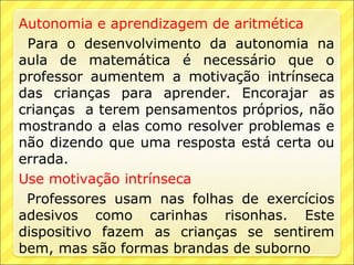 Autonomia e aprendizagem de aritmética
 Para o desenvolvimento da autonomia na
aula de matemática é necessário que o
professor aumentem a motivação intrínseca
das crianças para aprender. Encorajar as
crianças a terem pensamentos próprios, não
mostrando a elas como resolver problemas e
não dizendo que uma resposta está certa ou
errada.
Use motivação intrínseca
 Professores usam nas folhas de exercícios
adesivos como carinhas risonhas. Este
dispositivo fazem as crianças se sentirem
bem, mas são formas brandas de suborno
 
