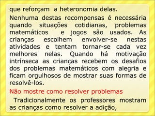 que reforçam a heteronomia delas.
Nenhuma destas recompensas é necessária
quando situações cotidianas, problemas
matemáticos       e jogos são usados. As
crianças    escolhem   envolver-se  nestas
atividades e tentam tornar-se cada vez
melhores nelas. Quando há motivação
intrínseca as crianças recebem os desafios
dos problemas matemáticos com alegria e
ficam orgulhosos de mostrar suas formas de
resolvê-los.
Não mostre como resolver problemas
  Tradicionalmente os professores mostram
as crianças como resolver a adição,
 