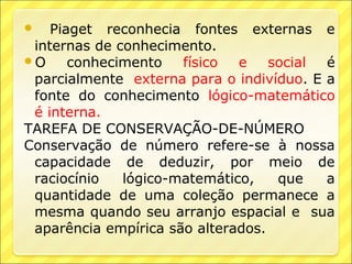    Piaget reconhecia fontes externas e
 internas de conhecimento.
O     conhecimento   físico  e    social é
 parcialmente externa para o indivíduo. E a
 fonte do conhecimento lógico-matemático
 é interna.
TAREFA DE CONSERVAÇÃO-DE-NÚMERO
Conservação de número refere-se à nossa
 capacidade de deduzir, por meio de
 raciocínio   lógico-matemático,    que   a
 quantidade de uma coleção permanece a
 mesma quando seu arranjo espacial e sua
 aparência empírica são alterados.
 