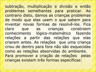 subtração, multiplicação e divisão e então
problemas semelhantes para praticar. Ao
contrario disto, damos as crianças problemas
de modo que elas usem o que sabem para
inventar novas formas de resolvê-los. Fica
claro    que      as   crianças    constroem
conhecimento lógico-matemático fazendo
relações a partir das relações que elas
criaram antes. As relações que uma criança
criou de dentro para fora não são esquecidas
como as relações absorvidas do ambiente.
Para promover a criação de relações pelas
crianças existem três formas específicas:
 