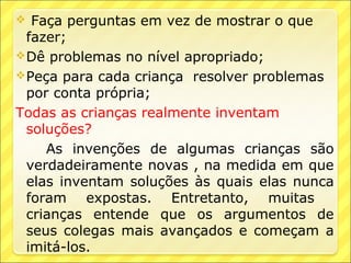   Faça perguntas em vez de mostrar o que
  fazer;
 Dê problemas no nível apropriado;
 Peça para cada criança resolver problemas
  por conta própria;
Todas as crianças realmente inventam
  soluções?
     As invenções de algumas crianças são
  verdadeiramente novas , na medida em que
  elas inventam soluções às quais elas nunca
  foram expostas. Entretanto, muitas
  crianças entende que os argumentos de
  seus colegas mais avançados e começam a
  imitá-los.
 