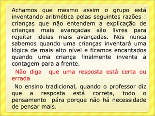 Achamos que mesmo assim o grupo está
inventando aritmética pelas seguintes razões :
crianças que não entendem a explicação de
crianças mais avançadas são livres para
rejeitar ideias mais avançadas. Nós nunca
sabemos quando uma crianças inventará uma
lógica de mais alto nível e ficamos encantados
quando uma criança finalmente inventa a
contagem para a frente.
  Não diga que uma resposta está certa ou
errada
 No ensino tradicional, quando o professor diz
que a resposta está correta, todo o
pensamento pára porque não há necessidade
de pensar mais.
 