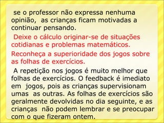 se o professor não expressa nenhuma
opinião, as crianças ficam motivadas a
continuar pensando.
 Deixe o cálculo originar-se de situações
cotidianas e problemas matemáticos.
Reconheça a superioridade dos jogos sobre
as folhas de exercícios.
 A repetição nos jogos é muito melhor que
folhas de exercícios. O feedback é imediato
em jogos, pois as crianças supervisionam
umas as outras. As folhas de exercícios são
geralmente devolvidas no dia seguinte, e as
crianças não podem lembrar e se preocupar
com o que fizeram ontem.
 