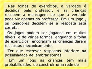 Nas folhas de exercícios, a verdade é
decidida pelo professor, e as crianças
recebem a mensagem de que a verdade
pode vir apenas do professor. Em um jogo ,
os jogadores decidem se a resposta está
correta.
 Os jogos podem ser jogados em muitos
níveis e de várias formas, enquanto a folha
de exercícios encorajam as crianças darem
respostas mecanicamente.
  Ter que escrever respostas interfere na
possibilidade de lembrar somas.
   Em um jogo as crianças tem mais
probabilidades de construir uma rede de
 