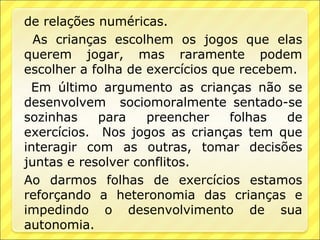 de relações numéricas.
  As crianças escolhem os jogos que elas
querem jogar, mas raramente podem
escolher a folha de exercícios que recebem.
 Em último argumento as crianças não se
desenvolvem sociomoralmente sentado-se
sozinhas    para    preencher    folhas   de
exercícios. Nos jogos as crianças tem que
interagir com as outras, tomar decisões
juntas e resolver conflitos.
Ao darmos folhas de exercícios estamos
reforçando a heteronomia das crianças e
impedindo o desenvolvimento de sua
autonomia.
 