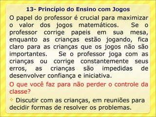 O papel do professor é crucial para maximizar
o valor dos jogos matemáticos.          Se o
professor corrige papeis em sua mesa,
enquanto as crianças estão jogando, fica
claro para as crianças que os jogos não são
importantes.    Se o professor joga com as
crianças ou corrige constantemente seus
erros, as crianças são impedidas de
desenvolver confiança e iniciativa.
O que você faz para não perder o controle da
classe?
 Discutir com as crianças, em reuniões para
decidir formas de resolver os problemas.
 