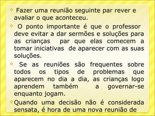   Fazer uma reunião seguinte par rever e
  avaliar o que aconteceu.
 O ponto importante é que o professor
  deve evitar a dar sermões e soluções para
  as crianças     par que elas comecem a
  tomar iniciativas de aparecer com as suas
  soluções.
 Se as reuniões são frequentes sobre
  todos os tipos de problemas que
  aparecem no dia a dia, as crianças logo
  aprendem também           a governar-se
  enquanto jogam.
 Quando uma decisão não é considerada
  sensata, é hora de uma nova reunião de
 