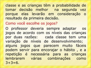 classe e as crianças têm a probabilidade de
tomar decisão melhor       na segunda vez
porque elas levarão em consideração o
resultado da primeira decisão.
Como você escolhe os jogos?
O professor deveria sempre adaptar       os
jogos de acordo com os níveis das crianças
por duas razões:      cada classe tem uma
variação de níveis de desenvolvimento;
alguns jogos que parecem muito fáceis
podem servir para encorajar o hábito , e a
repetição é necessária para as crianças
lembrarem     várias   combinações    como
3+3=6.
 
