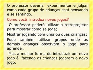 O professor deveria experimentar e julgar
como cada grupo de crianças está pensando
e se sentindo.
Como você introduz novos jogos?
 O professor poderá utilizar o retroprojetor
para mostrar como se joga;
Mostrar jogando com uma ou duas crianças;
Pode também utilizar grupos onde as
demais crianças observam o jogo para
aprender.
 Mas a melhor forma de introduzir um novo
jogo é fazendo as crianças jogarem o novo
jogo.
 