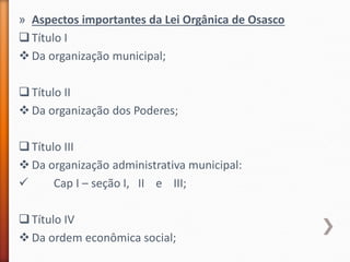 » Aspectos importantes da Lei Orgânica de Osasco
Título I
Da organização municipal;
Título II
Da organização dos Poderes;
Título III
Da organização administrativa municipal:
 Cap I – seção I, II e III;
Título IV
Da ordem econômica social;
 