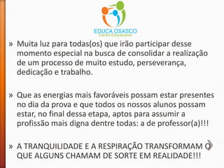 » Muita luz para todas(os) que irão participar desse
momento especial na busca de consolidar a realização
de um processo de muito estudo, perseverança,
dedicação e trabalho.
» Que as energias mais favoráveis possam estar presentes
no dia da prova e que todos os nossos alunos possam
estar, no final dessa etapa, aptos para assumir a
profissão mais digna dentre todas: a de professor(a)!!!
» A TRANQUILIDADE E A RESPIRAÇÃO TRANSFORMAM O
QUE ALGUNS CHAMAM DE SORTE EM REALIDADE!!!
 