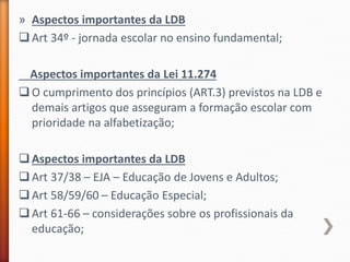 » Aspectos importantes da LDB
Art 34º - jornada escolar no ensino fundamental;
Aspectos importantes da Lei 11.274
O cumprimento dos princípios (ART.3) previstos na LDB e
demais artigos que asseguram a formação escolar com
prioridade na alfabetização;
Aspectos importantes da LDB
Art 37/38 – EJA – Educação de Jovens e Adultos;
Art 58/59/60 – Educação Especial;
Art 61-66 – considerações sobre os profissionais da
educação;
 
