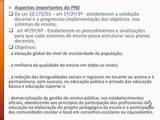» Aspectos importantes do PNE
 Da Lei 10.172/01 – art 1º/2º/3º - estabelecem a validação
decenal e a progressiva implementação dos objetivos nos
sistemas de ensino;
 art 4º/5º/6º - Estabelecem os procedimentos e sinalizações
para que cada sistemas de ensino possa estruturar seus planos
decenais;
 Objetivos:
. a elevação global do nível de escolaridade da população;
. a melhoria da qualidade do ensino em todos os níveis;
. a redução das desigualdades sociais e regionais no tocante ao acesso e à
permanência, com sucesso, na educação pública e privada das educação
básica e educação superior e
. democratização da gestão do ensino público, nos estabelecimentos
oficiais, obedecendo aos princípios da participação dos profissionais da
educação na elaboração do projeto pedagógico da escola e a participação
das comunidades escolar e local em conselhos escolares ou equivalentes.
 