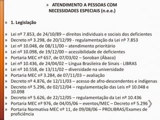 » ATENDIMENTO A PESSOAS COM
NECESSIDADES ESPECIAIS (n.e.e.)
» 1. Legislação
» Lei nº 7.853, de 24/10/89 – direitos individuais e sociais dos deficientes
» Decreto nº 3.298, de 20/12/99 - regulamentação da Lei nº 7.853
» Lei nº 10.048, de 08/11/00 – atendimento prioritário
» Lei nº 10.098, de 19/12/00 – acessibilidade de deficientes
» Portaria MEC nº 657, de 07/03/02 – Soroban (Ábaco)
» Lei nº 10.436, de 24/04/02 – Língua Brasileira de Sinais - LIBRAS
» Lei nº 10.558, de 13/11/02 – diversidade na universidade
» Portaria MEC nº 3.284, de 07/11/03 – avaliação
» Decreto nº 4.876, de 12/11/03 – acesso de afro-descendentes e indígenas
» Decreto nº 5.296, de 02/12/04 – regulamentação das Leis nº 10.048 e
10.098
» Decreto nº 5.626, de 22/12/05 – regulamentação da Lei nº 10.436
» Portaria MEC nº 976, de 04/05/06 – eventos/MEC – Decreto nº 5.296
» Portaria Normativa MEC nº 11, de 09/08/06 – PROLIBRAS/Exames de
proficiência
 